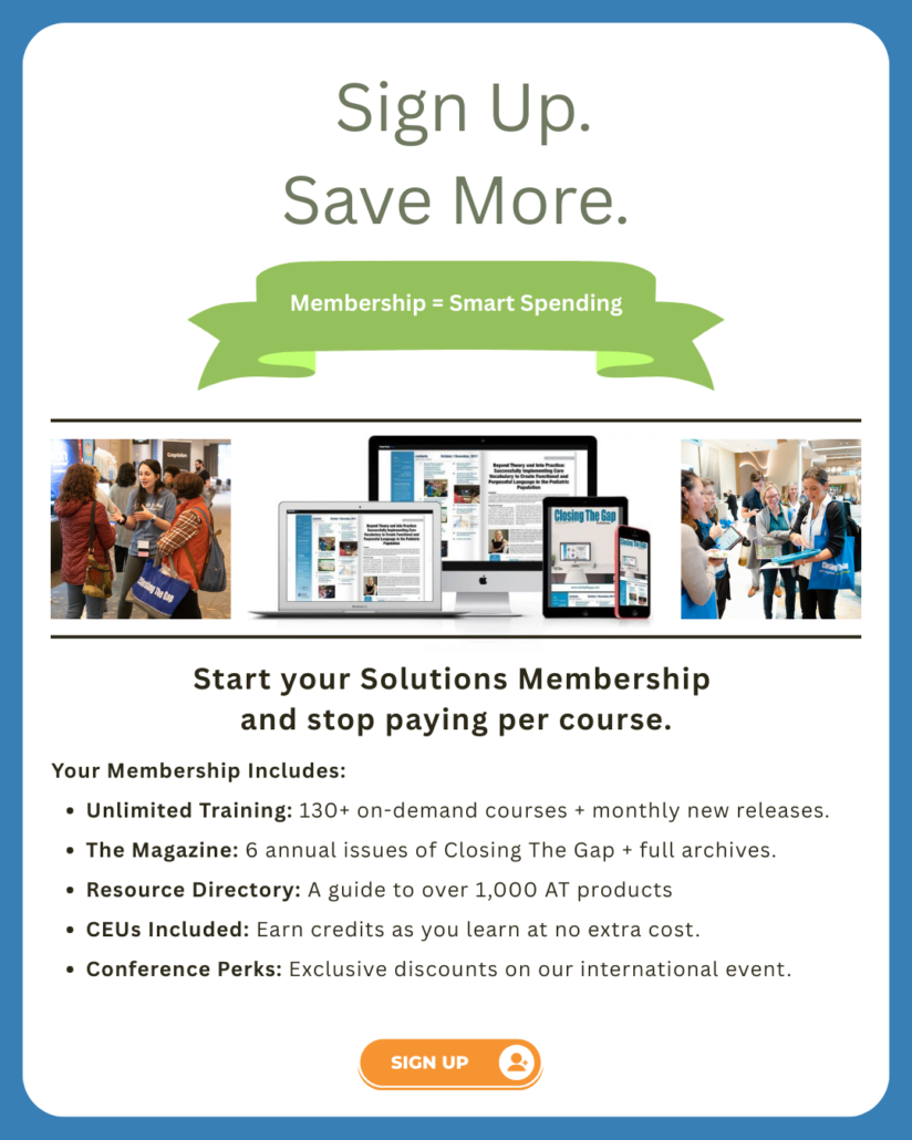 Sign Up. Save More. Start your Solutions Membership and stop paying per course. Your Membership Includes: Unlimited Training: 130+ on-demand courses + monthly new releases. The Magazine: 6 annual issues of Closing The Gap + full archives. Resource Directory: A guide to over 1,000 AT products CEUs Included: Earn credits as you learn at no extra cost. Conference Perks: Exclusive discounts on our international event.